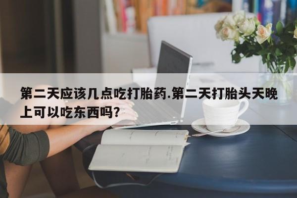 流产药怎么买第二天应该几点吃打胎药.第二天打胎头天晚上可以吃东西吗？