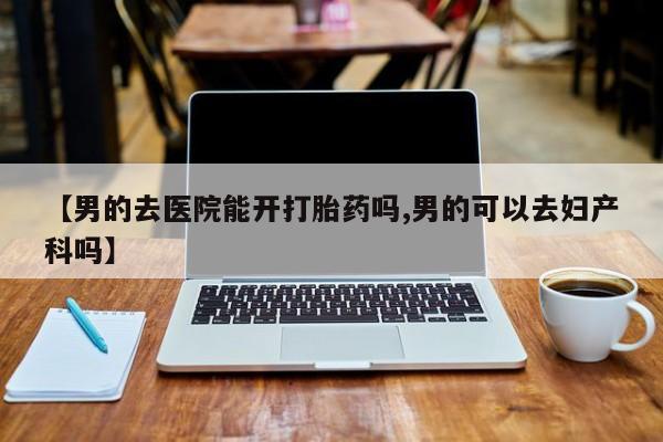 流产药怎么买【男的去医院能开打胎药吗,男的可以去妇产科吗】