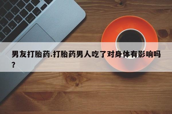 流产药怎么买男友打胎药.打胎药男人吃了对身体有影响吗？