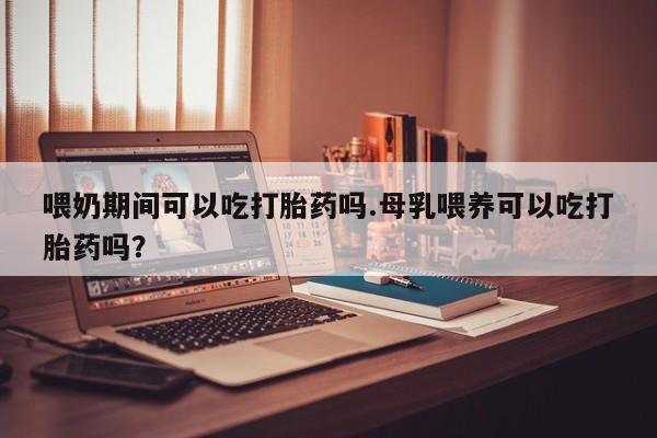 流产药怎么买喂奶期间可以吃打胎药吗.母乳喂养可以吃打胎药吗？