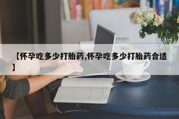 流产药怎么买【怀孕吃多少打胎药,怀孕吃多少打胎药合适】
