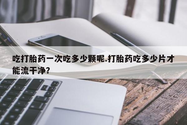 流产药怎么买吃打胎药一次吃多少颗呢.打胎药吃多少片才能流干净？