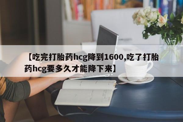流产药怎么买【吃完打胎药hcg降到1600,吃了打胎药hcg要多久才能降下来】