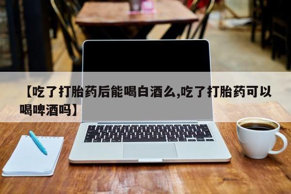 流产药怎么买【吃了打胎药后能喝白酒么,吃了打胎药可以喝啤酒吗】