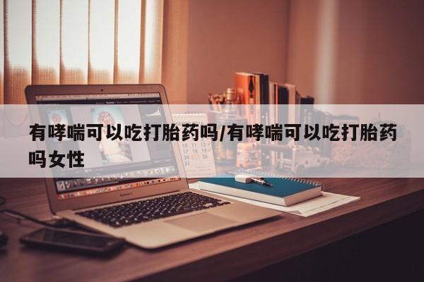 流产药怎么买有哮喘可以吃打胎药吗/有哮喘可以吃打胎药吗女性