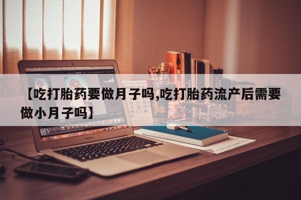 流产药怎么买【吃打胎药要做月子吗,吃打胎药流产后需要做小月子吗】