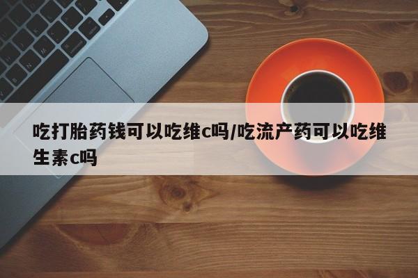 流产药怎么买吃打胎药钱可以吃维c吗/吃流产药可以吃维生素c吗