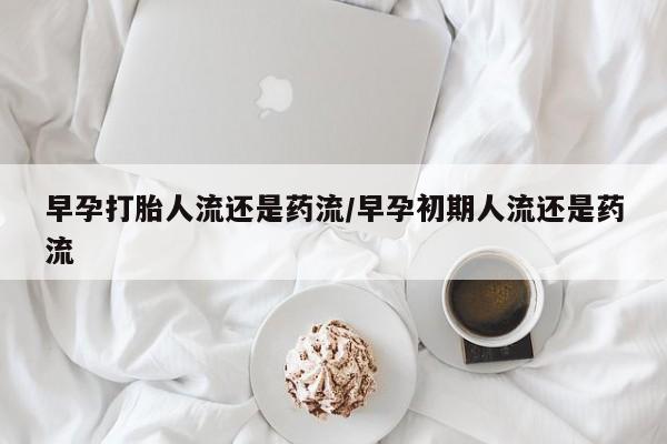 流产药怎么买早孕打胎人流还是药流/早孕初期人流还是药流