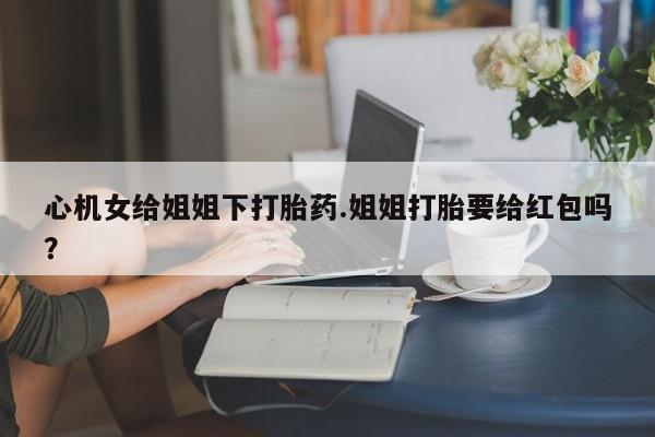 流产药怎么买心机女给姐姐下打胎药.姐姐打胎要给红包吗？