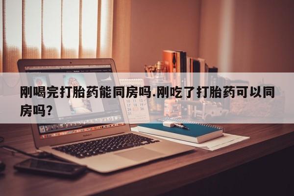 流产药怎么买刚喝完打胎药能同房吗.刚吃了打胎药可以同房吗？