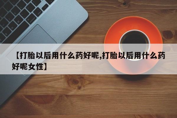 流产药怎么买【打胎以后用什么药好呢,打胎以后用什么药好呢女性】