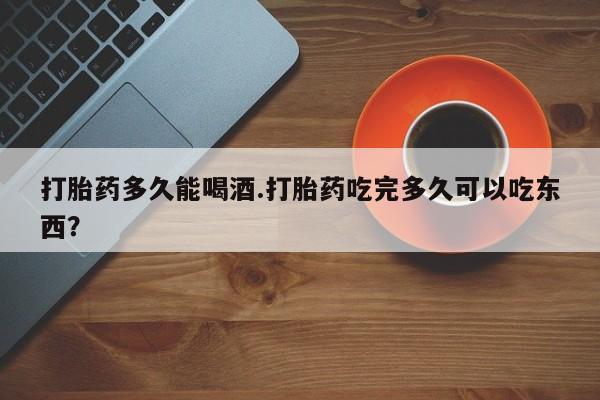 流产药怎么买打胎药多久能喝酒.打胎药吃完多久可以吃东西？
