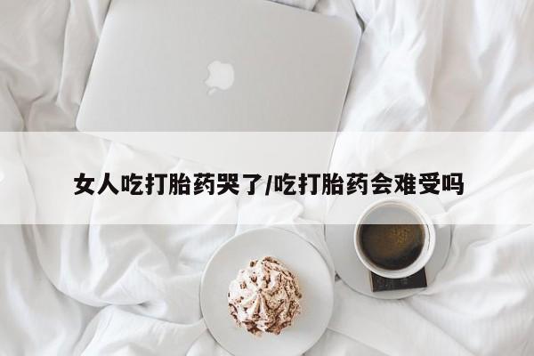 流产药怎么买女人吃打胎药哭了/吃打胎药会难受吗